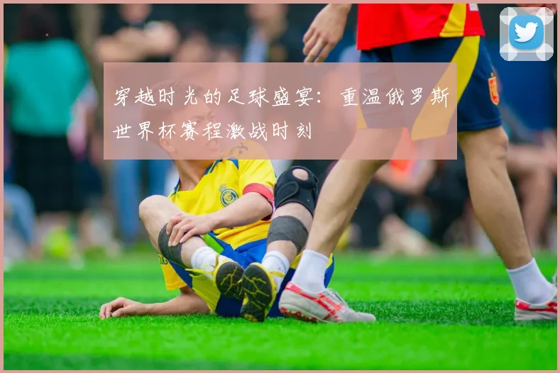 穿越时光的足球盛宴：重温俄罗斯世界杯赛程激战时刻